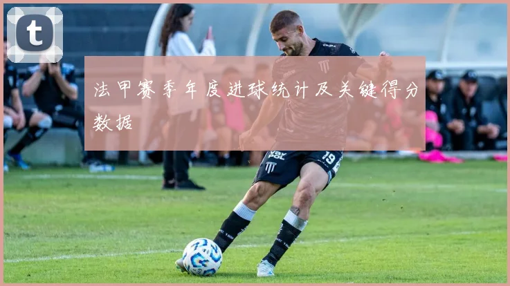 法甲赛季年度进球统计及关键得分数据