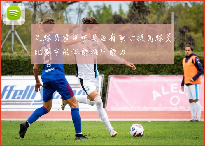 足球负重训练是否有助于提高球员比赛中的体能抗压能力